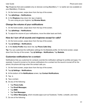 Page 51Tip:Ringtones that were available only on devices running BlackBerry 7.1 or earlier are now available on 
your 
BlackBerry 10 device.
1.On the home screen, swipe down from the top of the screen.
2.Tap Settings > Notifications.
3.In the Ringtone drop-down list, tap a ringtone.
To use a song as your ringtone, tap BrowseMusic.
Changethevolumeofyournotifications
1.On the home screen, swipe down from the top of the screen.
2.Tap Settings > Notifications.
3.To adjust the volume of your notifications,...