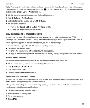 Page 53Note:To change the notification settings for Level 1 alerts, in the BlackBerry Priority Hub settings, you 
need to first add a rule. In the 
BlackBerry Hub, tap  > . Tap PriorityHub > . Enter the rule details 
and select the 
EnableLevel1Alert checkbox.
1.On the home screen, swipe down from the top of the screen.
2.Tap  Settings > Notifications.
3.At the bottom of the screen, tap Level1Settings.
4.Do any of the following:
tTurn on the Sound, LED, or InstantPreviews switch.
tChange the Ringtone or...