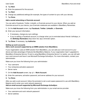 Page 613.Tap Next.
4.Enter the password for the account.
5.Tap Next.
6.Change any additional settings (for example, the types of content to sync with your device).
7.Tap Done.
AddasocialnetworkingorEvernoteaccount
You can add a Facebook, Twitter, LinkedIn, or Evernote account to your device. When you add an 
Evernote account to your device, your Evernote notebooks are available in BlackBerry Remember.
1.On the AddAccount screen, tap Facebook, Twitter, LinkedIn, or Evernote.
2.Enter your account...