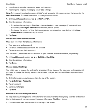 Page 63tIncoming and outgoing messaging server port numbers
tIncoming and outgoing messaging server SSL settings
Note:To increase the activation speed of IMAP email accounts, it is recommended that you enter the 
IMAPPathPrefix. For more information, contact your administrator.
1.On the AddAccount screen, tap  > IMAP or POP.
2.Enter the account information.
tTo set how frequently your BlackBerry device checks for new messages (if push email isnht 
supported), in the 
SyncInterval drop-down list, tap an...