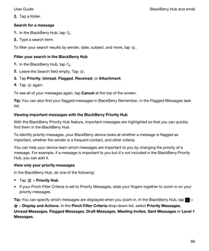 Page 662.Tap a folder.
Searchforamessage
1.In the BlackBerry Hub, tap .
2.Type a search term.
To filter your search results by sender, date, subject, and more, tap .
FilteryoursearchintheBlackBerryHub
1.In the BlackBerry Hub, tap .
2.Leave the Search field empty. Tap .
3.Tap Priority, Unread, Flagged, Received, or Attachment.
4.Tap  again.
To see all of your messages again, tap Cancel at the top of the screen.
Tip:You can also find your flagged messages in BlackBerry Remember, in the Flagged Messages...