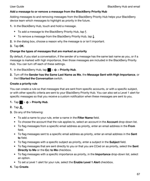 Page 67AddamessagetoorremoveamessagefromtheBlackBerryPriorityHub
Adding messages to and removing messages from the BlackBerry Priority Hub helps your BlackBerry 
device learn which messages to highlight as priority in the future.
1.In the BlackBerry Hub, touch and hold a message.
tTo add a message to the BlackBerry Priority Hub, tap .
tTo remove a message from the BlackBerry Priority Hub, tap .
2.In the dialog box, choose a reason why the message is or isnht important.
3.Tap OK....