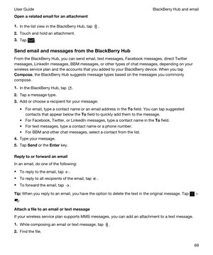 Page 69Openarelatedemailforanattachment
1.In the list view in the BlackBerry Hub, tap .
2.Touch and hold an attachment.
3.Tap .
SendemailandmessagesfromtheBlackBerryHub
From the BlackBerry Hub, you can send email, text messages, Facebook messages, direct Twitter 
messages, LinkedIn messages, BBM messages, or other types of chat messages, depending on your 
wireless service plan and the accounts that you added to your 
BlackBerry device. When you tap 
Compose, the BlackBerry Hub suggests message...