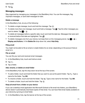 Page 712.Tap .
Managingmessages
Stay organized by managing your messages in the BlackBerry Hub. You can file messages, flag 
important messages, or save draft messages for later.
Deleteamessage
In the BlackBerry Hub, do any of the following:
tTo delete a single message, touch and hold the message. Tap .
tTo delete more than one message, touch and hold a message. Tap . Tap the other messages you 
want to delete. Tap 
 > .
tTo delete all messages before a specific date, touch and hold the date bar. Messages...