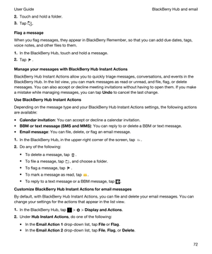 Page 722.Touch and hold a folder.
3.Tap .
Flagamessage
When you flag messages, they appear in BlackBerry Remember, so that you can add due dates, tags, 
voice notes, and other files to them.
1.In the BlackBerry Hub, touch and hold a message.
2.Tap .
ManageyourmessageswithBlackBerryHubInstantActions
BlackBerry Hub Instant Actions allow you to quickly triage messages, conversations, and events in the 
BlackBerry Hub. In the list view, you can mark messages as read or unread, and file, flag, or delete...