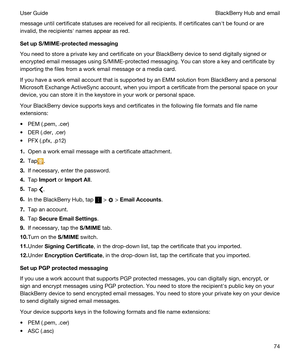 Page 74message until certificate statuses are received for all recipients. If certificates canht be found or are 
invalid, the recipientsh names appear as red.
SetupS/MIME-protectedmessaging
You need to store a private key and certificate on your BlackBerry device to send digitally signed or 
encrypted email messages using S/MIME-protected messaging. You can store a key and certificate by 
importing the files from a work email message or a media card.
If you have a work email account that is supported by an...