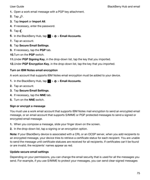 Page 751.Open a work email message with a PGP key attachment.
2.Tap .
3.Tap Import or ImportAll.
4.If necessary, enter the password.
5.Tap .
6.In the BlackBerry Hub, tap  >  > EmailAccounts.
7.Tap an account.
8.Tap SecureEmailSettings.
9.If necessary, tap the PGP tab.
10.Turn on the PGP switch.
11.Under PGPSigningKey, in the drop-down list, tap the key that you imported.
12.Under PGPEncryptionKey, in the drop-down list, tap the key that you imported.
TurnonIBMNotesemailencryption
A work account...