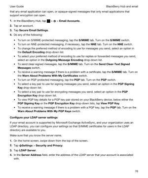 Page 76that any email application can open, or opaque-signed messages that only email applications that 
support encryption can open.
1.In the BlackBerry Hub, tap  >  > EmailAccounts.
2.Tap an account.
3.Tap SecureEmailSettings.
4.Do any of the following:
tTo turn on S/MIME-protected messaging, tap the S/MIME tab. Turn on the S/MIME switch.
tTo turn on NNE-protected messaging, if necessary, tap the NNE tab. Turn on the NNE switch.
tTo change the preferred method of encoding to use for messages you send,...