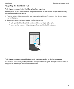 Page 78NavigatingtheBlackBerryHub
PeekatyourmessagesintheBlackBerryHubfromanywhere
Whether youhre on your home screen or using an application, you can peek at or open the BlackBerry 
Hub
 from anywhere on the device.
1.From the bottom of the screen, slide your finger up just a little bit. The current view shrinks to show 
your notifications.
2.Slide your finger to the right to peek at the BlackBerry Hub.
tTo fully open the BlackBerry Hub, continue sliding your finger to the right.
tTo return to what...