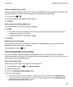 Page 80Createameetingfromanemail
When you create a meeting or event from an email, your BlackBerry device populates the invitation with 
the subject line from the email, and the recipients of the email become the invitees.
1.In an email, tap  > .
2.Enter any additional information for the meeting.
3.Tap Save.
AddacontactfromtheBlackBerryHub
1.In the BlackBerry Hub, touch and hold a message.
2.Tap .
tTo add the contact to an existing contact entry (for example, to add a new email address for a...