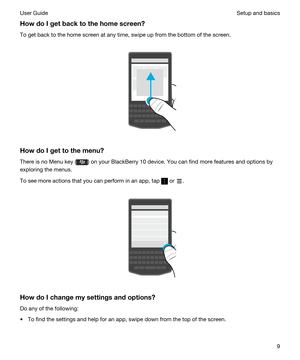 Page 9HowdoIgetbacktothehomescreen?
To get back to the home screen at any time, swipe up from the bottom of the screen.
 
 
HowdoIgettothemenu?
There is no Menu key () on your BlackBerry 10 device. You can find more features and options by 
exploring the menus.
To see more actions that you can perform in an app, tap  or .
 
 
HowdoIchangemysettingsandoptions?
Do any of the following:
tTo find the settings and help for an app, swipe down from the top of the screen.
Setup and basicsUser Guide9 