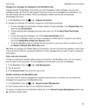 Page 82ChangehowmessagesaredisplayedintheBlackBerryHub
Change whether the BlackBerry Hub shows your sent messages or filed messages, how you view 
message threads, and how the date appears at the top of your list of messages and notifications. You  can also change how the sendersh names are displayed, whether pictures are automatically 
downloaded, and more.
1.In the BlackBerry Hub, tap  >  > DisplayandActions.
2.Change your settings. For example, change any of the following settings:
tTo view...