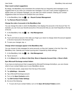 Page 83Clearrecentcontactsuggestions
By design, the BlackBerry Hub remembers the contacts that you frequently send messages to and 
suggests them to you when you compose new messages. If you donht want contact suggestions to 
appear when you compose messages, you can clear your recent contacts. Clearing your contact 
suggestions does not remove the contacts from your device.
1.In the BlackBerry Hub, tap  >  > RecentContactManagement.
2.Tap RemoveRecentContacts....