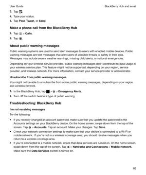 Page 853.Tap .
4.Type your status.
5.Tap Post, Tweet, or Send.
MakeaphonecallfromtheBlackBerryHub
1.Tap  > Calls.
2.Tap .
Aboutpublicwarningmessages
Public warning systems are used to send alert messages to users with enabled mobile devices. Public 
warning messages are text messages that alert users of possible threats to safety in their area. 
Messages may include severe weather warnings, missing child alerts, or national emergencies.
Depending on your wireless service provider, public warning...