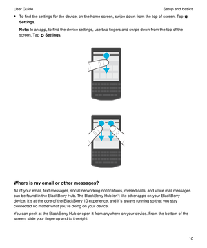 Page 10tTo find the settings for the device, on the home screen, swipe down from the top of screen. Tap 
Settings.
Note:In an app, to find the device settings, use two fingers and swipe down from the top of the 
screen. Tap 
 Settings.
 
 
 
 
Whereismyemailorothermessages?
All of your email, text messages, social networking notifications, missed calls, and voice mail messages  can be found in the 
BlackBerry Hub. The BlackBerry Hub isnht like other apps on your BlackBerry 
device. Iths at the core of...