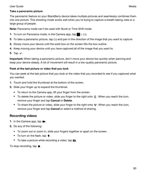 Page 93Takeapanoramicpicture
The panoramic feature on your BlackBerry device takes multiple pictures and seamlessly combines them 
into one picture. This shooting mode works well when youhre trying to capture a breath-taking vista or a 
large group of people.
Note:Panorama mode canht be used with Burst or Time Shift mode.
1.To turn on Panorama mode, in the Camera app, tap  > .
2.To take a panoramic picture, tap  and pan in the direction of the image that you want to capture.
3.Slowly move your device until...