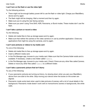 Page 99Icanhtturnontheflashorusethevideolight
Try the following actions:
tThere might not be enough battery power left to use the flash or video light. Charge your BlackBerry 
device and try again.
tThe flash might still be charging. Wait a moment and then try again.
tMake sure youhre using the rear-facing camera.
tMake sure you arenht using Time Shift, HDR, Panorama, or Burst modes. These modes donht use the 
flash.
Icanhttakeapictureorrecordavideo
Try the following:
tDelete old media files...