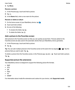 Page 1044.Tap  Move .
Renameapicture
1. In the Pictures app, touch and hold a picture.
2. Tap 
.
3. In the  Name  field, enter a new name for the picture.
Renameordeleteanalbum
1. On the home screen of your BlackBerry device, tap 
.
2. Touch and hold a folder.
3. Do one of the following:
t To rename the folder, tap 
.
t To delete the folder, tap 
.
AddapicturetotheFavoritesscreen Add pictures to the Favorites screen so that you can quickly access them. Pictures added to the
Favorites screen are also...