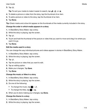 Page 1143.Tap .
Tip: To sort your media to make it easier to search, tap 
, , or .
4. To delete a picture or video from the story, tap the thumbnail of an item.
5. To add a picture or video to the story, tap the thumbnail of an item.
6. Tap  Done .
Tip: Check marks and a blue tint appear on the thumbnails of the media currently included in the story.
Changetheorderinwhichmediaappearsinastory
1. In BlackBerry Story Maker, tap a story.
2. While the story is playing, tap the screen.
3. Tap 
.
4. Touch...