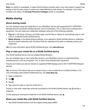 Page 116Note:If a switch is unavailable, it means that the theme currently used in your story doesnht support that
setting or that the story doesnht contain any media affected by that setting. For example, if your story
contains only videos, the  ArrangePicturesinCollages  switch is unavailable.
Mediasharing AboutsharingmediaYou can wirelessly share the media files on your BlackBerry device with supported Wi-Fi CERTIFIED
Miracast devices and DLNA Certified devices, such as computers, TVs, or other home...