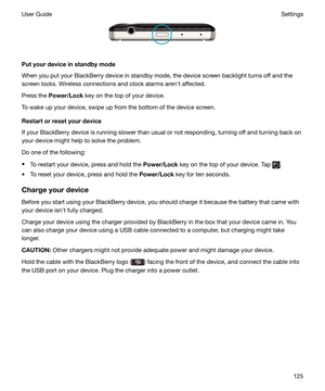 Page 125 
Putyourdeviceinstandbymode
When you put your BlackBerry device in standby mode, the device screen backlight turns off and the screen locks. Wireless connections and clock alarms arenht affected.
Press the  Power/Lock  key on the top of your device.
To wake up your device, swipe up from the bottom of the device screen.
Restartorresetyourdevice
If your BlackBerry device is running slower than usual or not responding, turning off and turning back on
your device might help to solve the problem.
Do...