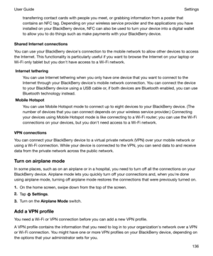 Page 136transferring contact cards with people you meet, or grabbing information from a poster thatcontains an NFC tag. Depending on your wireless service provider and the applications you haveinstalled on your BlackBerry device, NFC can also be used to turn your device into a digital wallet
to allow you to do things such as make payments with your BlackBerry device.
SharedInternetconnections
You can use your BlackBerry devicehs connection to the mobile network to allow other devices to access
the Internet....