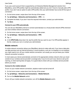 Page 137If you use a work account that is supported by an Enterprise Mobility Management solution from
BlackBerry, some VPN profiles might be automatically added and you donht have to manually add a VPN
profile. If you donht see an option to add a VPN profile, then your administrator has turned off this type of
connection.
1. On the home screen, swipe down from the top of the screen.
2. Tap 
 Settings  > NetworksandConnections  > VPN  > .
3. Complete the fields. If you donht have the required information,...