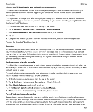 Page 138ChangetheAPNsettingsforyourdefaultInternetconnection
Your BlackBerry device uses Access Point Name (APN) settings to open a data connection with your
service providerhs wireless network. Apps on your device that require Internet access can use this
connection.
You might need to change your APN settings if you change your wireless service plan or if the default
settings donht apply to your service provider. Depending on your service provider, you might not be able
to change the APN settings.
1. On...