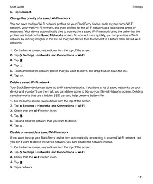 Page 1415.Tap  Connect .
ChangethepriorityofasavedWi-Finetwork You can save multiple Wi-Fi network profiles on your BlackBerry device, such as your home Wi-Finetwork, your work Wi-Fi network, and even profiles for the Wi-Fi network at a local sports arena or
restaurant. Your device automatically tries to connect to a saved Wi-Fi network using the order that the
profiles are listed on the  SavedNetworks screen. To connect more quickly, you can prioritize a Wi-Fi
network by moving it higher in the list, so...