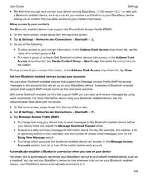 Page 148t The first time you pair and connect your device running BlackBerry 10 OS version 10.3.1 or later witha Bluetooth enabled device, such as a car kit, you receive a notification on your BlackBerry deviceasking you to confirm that you allow access to your contact information.
Allowaccesstoyourcontacts
The Bluetooth enabled device must support the Phone Book Access Profile (PBAP).
1. On the home screen, swipe down from the top of the screen.
2. Tap 
 Settings  > NetworksandConnections  > Bluetooth  >...