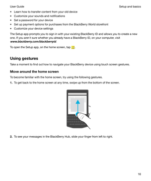 Page 16t Learn how to transfer content from your old device
t Customize your sounds and notifications
t Set a password for your device
t Set up payment options for purchases from the BlackBerry World storefront t Customize your device settings
The Setup app prompts you to sign in with your existing BlackBerry ID and allows you to create a new
one. If you arenht sure whether you already have a BlackBerry ID, on your computer, visit 
www.blackberry.com/blackberryid.
To open the Setup app, on the home screen, tap...