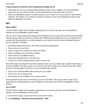 Page 152IkeeplosingtheconnectionwithmyBluetoothenabledcarkit
t Check that your car kit is using the latest software version that is available. For more information about your car kiths software version, see the documentation that came with your car kit.
t Move your BlackBerry device to another location in your vehicle or turn your device to face another direction. The location of your devicehs antenna in relation to your car kiths Bluetooth antenna may
affect the Bluetooth connection.
NFC WhatisNFC?...