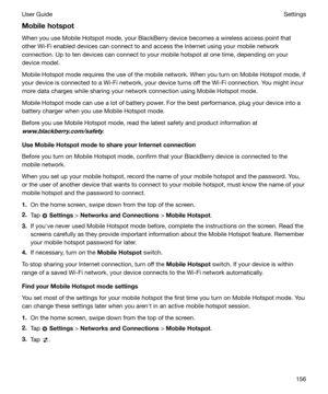 Page 156Mobilehotspot
When you use Mobile Hotspot mode, your BlackBerry device becomes a wireless access point that
other Wi-Fi enabled devices can connect to and access the Internet using your mobile network
connection. Up to ten devices can connect to your mobile hotspot at one time, depending on your
device model.
Mobile Hotspot mode requires the use of the mobile network. When you turn on Mobile Hotspot mode, if your device is connected to a Wi-Fi network, your device turns off the Wi-Fi connection. You...