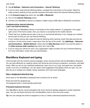 Page 1582.Tap  Settings  > NetworksandConnections  > InternetTethering .
3. If youhve never used Internet tethering before, complete the instructions on the screen. Read the
setup screens carefully as they provide important information about the Internet tethering feature.
4. In the  Connectusing  drop-down list, tap  USB or Bluetooth .
5. Turn on the  InternetTethering  switch.
6. Connect your BlackBerry device to a laptop or tablet using a USB cable or Bluetooth connection....