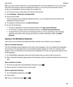 Page 160Tip:If you want to add a shortcut for a key that already has a shortcut assigned to it, you can change
the shortcut for that key without first deleting the shortcut. If you press a key that doesnht have a
shortcut, your BlackBerry device prompts you to create one.
1. On the home screen, swipe down from the top of the screen.
2. Tap 
 Settings  > ShortcutsandSpeedDial .
3. Tap and hold a letter .
If the key already has an assigned keyboard shortcut, you can change the shortcut without first deleting...