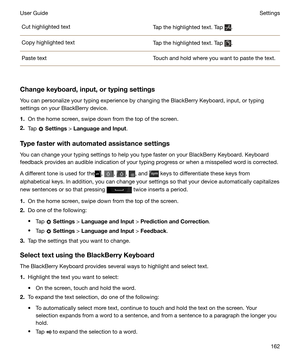 Page 162Cut highlighted textTap the highlighted text. Tap .Copy highlighted textTap the highlighted text. Tap .Paste textTouch and hold where you want to paste the text.
Changekeyboard,input,ortypingsettingsYou can personalize your typing experience by changing the BlackBerry Keyboard, input, or typing
settings on your BlackBerry device.
1. On the home screen, swipe down from the top of the screen.
2. Tap 
 Settings  > 
LanguageandInput .
Typefasterwithautomatedassistancesettings
You can change your...