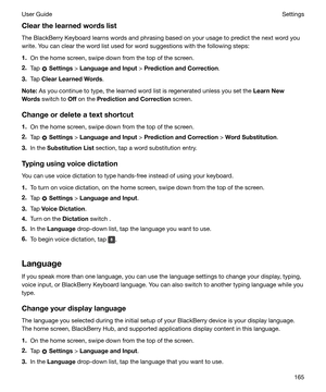 Page 165ClearthelearnedwordslistThe BlackBerry Keyboard learns words and phrasing based on your usage to predict the next word youwrite. You can clear the word list used for word suggestions with the following steps:
1. On the home screen, swipe down from the top of the screen.
2. Tap 
 Settings  > LanguageandInput  > PredictionandCorrection .
3. Tap  ClearLearnedWords .
Note: As you continue to type, the learned word list is regenerated unless you set the  LearnNew
Words  switch to  Off on the...