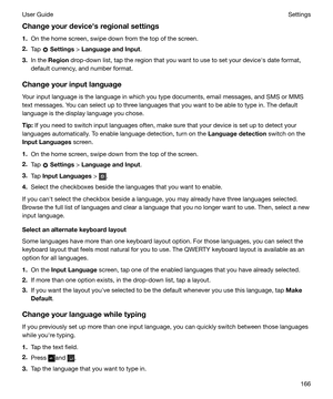 Page 166Changeyourdevicehsregionalsettings
1. On the home screen, swipe down from the top of the screen.
2. Tap 
 Settings  > LanguageandInput .
3. In the  Region  drop-down list, tap the region that you want to use to set your devicehs date format,
default currency, and number format.
Changeyourinputlanguage Your input language is the language in which you type documents, email messages, and SMS or MMS
text messages. You can select up to three languages that you want to be able to type in. The default...