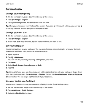 Page 176Screendisplay
Changeyourbacklighting 1. On the home screen, swipe down from the top of the screen.
2. Tap 
 Settings  > Display .
3. To adjust the brightness, move the slider back and forth.
Tip: After you swipe down from the top of the screen, if you see 
 in the quick settings, you can tap 
to display the slider without going into the Display screen.
Changeyourfontsize
1. On the home screen, swipe down from the top of the screen.
2. Tap 
 Settings  > 
Display .
3. In the  FontSize  drop-down...