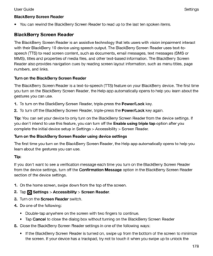 Page 178BlackBerryScreenReader
t You can rewind the BlackBerry Screen Reader to read up to the last ten spoken items.
BlackBerryScreenReader
The BlackBerry Screen Reader is an assistive technology that lets users with vision impairment interact
with their BlackBerry 10 device using speech output. The BlackBerry Screen Reader uses text-to-
speech (TTS) to read screen content, such as documents, email messages, text messages (SMS or
MMS), titles and properties of media files, and other text-based information....