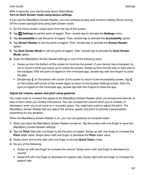 Page 187After 3 seconds, your device exits Quick Tasks Mode.
TurnonDarkScreenmodeusingdevicesettings
If you use the BlackBerry Screen Reader, you can increase privacy and conserve battery life by turning
off the screen backlight and using Dark Screen mode.
1. On the home screen, swipe down from the top of the screen.
2. Tap 
 Settings  to set the point of regard. Then, double-tap to activate the  Settings menu.
3. Tap  Accessibility  to set the point of regard. Then, double-tap to activate the...