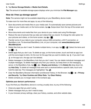 Page 1993.Tap  DeviceStorageDetails  or MediaCardDetails .
Tip: The amount of available storage space displays when you minimize the  FileManager app.
HowdoIfreeupstoragespace? Note: The camera might not be available depending on your BlackBerry device model.
To make room for more files and apps, try any of the following: t Save documents and media files on your media card. To automatically save camera pictures and videos on your media card, on the home screen, tap 
. Swipe down from the top of the...