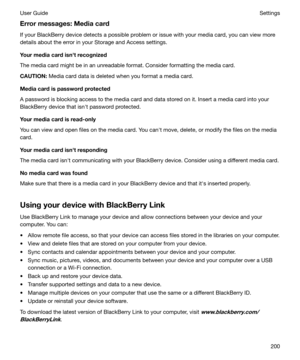 Page 200Errormessages:Mediacard
If your BlackBerry device detects a possible problem or issue with your media card, you can view more
details about the error in your Storage and Access settings.
Yourmediacardisnhtrecognized
The media card might be in an unreadable format. Consider formatting the media card.
CAUTION: Media card data is deleted when you format a media card.
Mediacardispasswordprotected
A password is blocking access to the media card and data stored on it. Insert a media card into your...