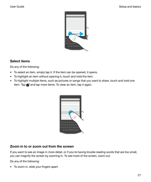 Page 21 
Selectitems Do any of the following:
t To select an item, simply tap it. If the item can be opened, it opens.
t To highlight an item without opening it, touch and hold the item. t To highlight multiple items, such as pictures or songs that you want to share, touch and hold one item. Tap 
 and tap more items. To clear an item, tap it again.
 
 
Zoomintoorzoomoutfromthescreen
If you want to see an image in more detail, or if youhre having trouble reading words that are too small,
you can magnify...