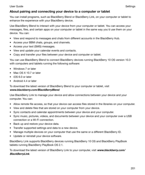 Page 201Aboutpairingandconnectingyourdevicetoacomputerortablet
You can install programs, such as BlackBerry Blend or BlackBerry Link, on your computer or tablet to
enhance the experience with your BlackBerry device.
Use BlackBerry Blend to interact with your device from your computer or tablet. You can access your
messages, files, and certain apps on your computer or tablet in the same way youhd use them on your
device. You can:
t View and respond to messages and chats from different accounts in the...