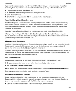 Page 203If you want to stop associating your device with BlackBerry Link, you can remove your device from
BlackBerry Link. If your device is associated with a BlackBerry ID, sign out of BlackBerry ID first.
1. On your computer, open BlackBerry Link.
2. At the side of the BlackBerry Link window, click your device.
3. Click  RemoveDevice .
4. On a Windows computer, click  OK. On a Mac computer, click  Remove.
AboutBlackBerryIDandBlackBerryLink
Your BlackBerry ID is a username (email address) and password...