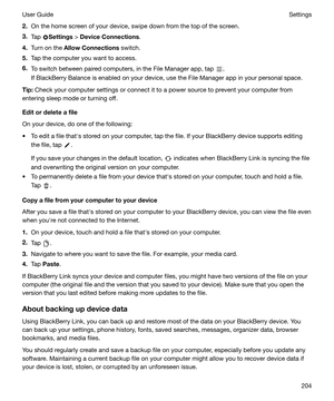 Page 2042.On the home screen of your device, swipe down from the top of the screen.
3. Tap 
Settings  > DeviceConnections .
4. Turn on the  AllowConnections  switch.
5. Tap the computer you want to access.
6. To switch between paired computers, in the File Manager app, tap 
.
If BlackBerry Balance is enabled on your device, use the File Manager app in your personal space.
Tip: Check your computer settings or connect it to a power source to prevent your computer from
entering sleep mode or turning off....