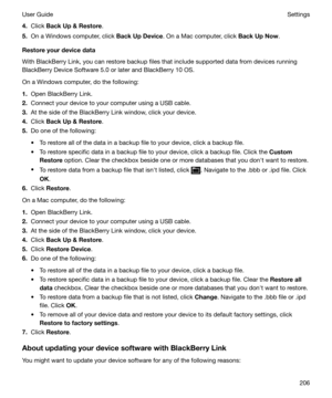 Page 2064.Click  BackUpRestore .
5. On a Windows computer, click  BackUpDevice. On a Mac computer, click  BackUpNow.
Restoreyourdevicedata
With BlackBerry Link, you can restore backup files that include supported data from devices running BlackBerry Device Software 5.0 or later and BlackBerry 10 OS.
On a Windows computer, do the following:
1. Open BlackBerry Link.
2. Connect your device to your computer using a USB cable.
3. At the side of the BlackBerry Link window, click your device.
4. Click...
