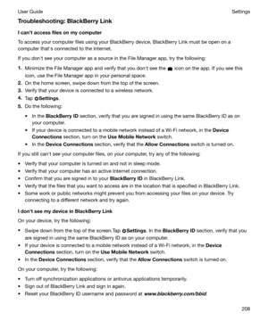 Page 208Troubleshooting:BlackBerryLink
Icanhtaccessfilesonmycomputer
To access your computer files using your BlackBerry device, BlackBerry Link must be open on a
computer thaths connected to the Internet.
If you donht see your computer as a source in the File Manager app, try the following: 1. Minimize the File Manager app and verify that you donht see the 
 icon on the app. If you see this
icon, use the File Manager app in your personal space.
2. On the home screen, swipe down from the top of the...