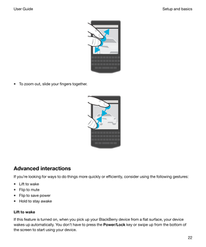 Page 22 
 
t To zoom out, slide your fingers together.
 
 
Advancedinteractions
If youre looking for ways to do things more quickly or efficiently, consider using the following gestures:
t Lift to wake
t Flip to mute
t Flip to save power
t Hold to stay awake
Lifttowake
If this feature is turned on, when you pick up your BlackBerry device from a flat surface, your device
wakes up automatically. You dont have to press the  Power/Lock key or swipe up from the bottom of
the screen to start using your device....